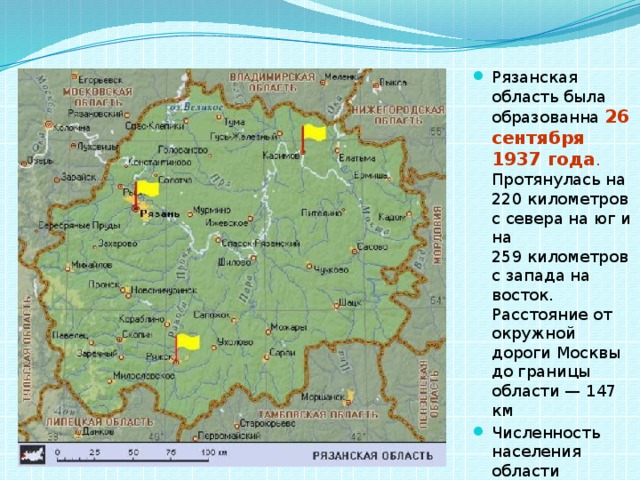 Рязанская область была образованна 26 сентября 1937 года . Протянулась на 220 километров с севера на юг и на 259 километров с запада на восток. Расстояние от окружной дороги Москвы до границы области — 147 км Численность населения области составляет примерно 1 248 457 чел. (2012). 