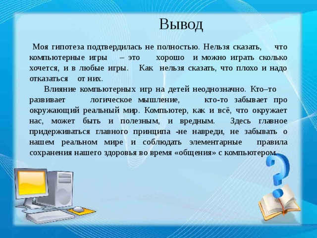 Вывод  Моя гипотеза подтвердилась не полностью. Нельзя сказать, что компьютерные игры – это хорошо и можно играть сколько хочется, и в любые игры. Как нельзя сказать, что плохо и надо отказаться от них.  Влияние компьютерных игр на детей неоднозначно. Кто–то развивает логическое мышление, кто-то забывает про окружающий реальный мир. Компьютер, как и всё, что окружает нас, может быть и полезным, и вредным. Здесь главное придерживаться главного принципа -не навреди, не забывать о нашем реальном мире и соблюдать элементарные правила сохранения нашего здоровья во время «общения» с компьютером. 