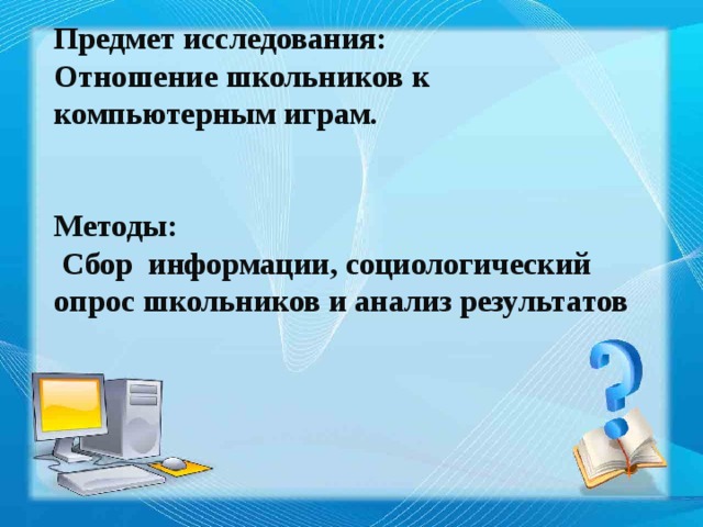 Предмет исследования: Отношение школьников к компьютерным играм.   Методы:  Сбор информации, социологический  опрос школьников и анализ результатов  