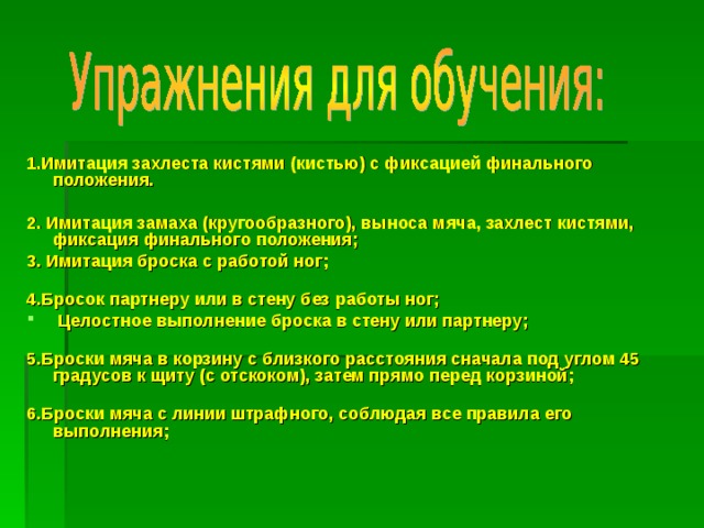 1.Имитация захлеста кистями (кистью) с фиксацией финального положения.  2. Имитация замаха (кругообразного), выноса мяча, захлест кистями, фиксация финального положения; 3. Имитация броска с работой ног;   4.Бросок партнеру или в стену без работы ног;  Целостное выполнение броска в стену или партнеру;   5.Броски мяча в корзину с близкого расстояния сначала под углом 45 градусов к щиту (с отскоком), затем прямо перед корзиной;   6.Броски мяча с линии штрафного, соблюдая все правила его выполнения;  