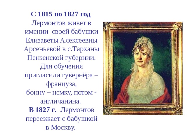 C 1815 по 1827 год Лермонтов живет в имении своей бабушки Елизаветы Алексеевны Арсеньевой в с.Тарханы Пензенской губернии. Для обучения пригласили гувернёра – француза,  бонну – немку, потом - англичанина.  В 1827 г .  Лермонтов переезжает с бабушкой  в Москву.  