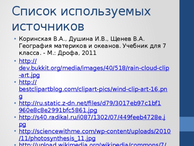 Список используемых источников Коринская В.А., Душина И.В., Щенев В.А. География материков и океанов. Учебник для 7 класса. - М.: Дрофа, 2011 http:// dev.bukkit.org/media/images/40/518/rain-cloud-clip-art.jpg http :// bestclipartblog.com/clipart-pics/wind-clip-art-16.png http://ru.static.z-dn.net/files/d79/3017eb97c1bf1960e8c8e2991bfc5861.jpg http://s40.radikal.ru/i087/1302/07/449feeb4728e.jpg http://sciencewithme.com/wp-content/uploads/2010/11/photosynthesis_11.jpg http://upload.wikimedia.org/wikipedia/commons/7/75/Delicate_Arch_USA_Utah.jpg http:// media.tinmoi.vn/2012/02/25/32_28_1330163826_35_tgw-6_62d7c.gif 