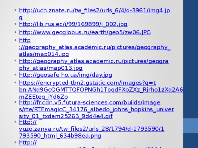 http://uch.znate.ru/tw_files2/urls_6/4/d-3961/img4.jpg http://lib.rus.ec/i/99/169899/i_002.jpg http://www.geoglobus.ru/earth/geo5/zw06.JPG http ://geography_atlas.academic.ru/pictures/geography_atlas/map014.jpg http://geography_atlas.academic.ru/pictures/geography_atlas/map013.jpg http://geosafe.ho.ua/img/day.jpg https://encrypted-tbn2.gstatic.com/images?q=tbn:ANd9GcQGMTTQFOPNGh1TpqdFXoZXz_Rjrho1zXq2A6mZEEteq_iYd6Zo http://fr.cdn.v5.futura-sciences.com/builds/images/rte/RTEmagicC_34176_albedo_johns_hopkins_university_01_txdam25263_9dd4e4.gif http :// vuzo.zanya.ru/tw_files2/urls_28/1794/d-1793590/1793590_html_634b98ea.png http:// www.ecosystema.ru/07referats/slovgeo/img/019.jpg http :// cdn.trinixy.ru/pics5/20121025/nasa_images_40.jpg http:// scienceland.info/images/geography7/pic21.png 