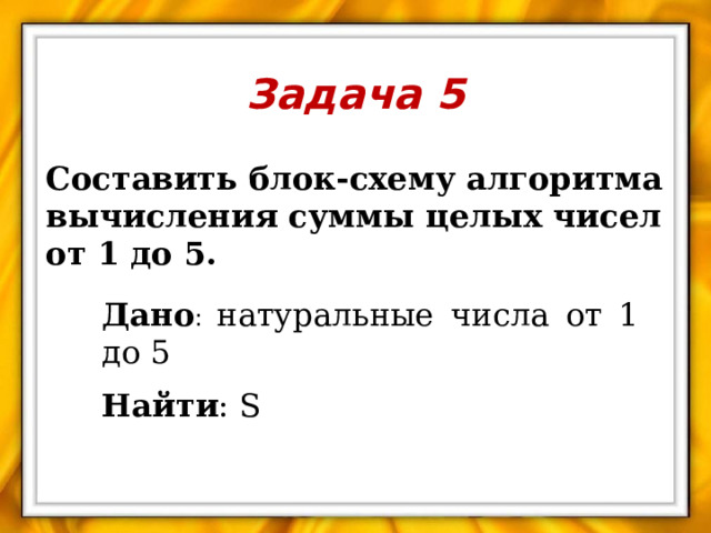 Задача 5 Составить блок-схему алгоритма вычисления суммы целых чисел от 1 до 5.  Дано : натуральные числа от 1 до 5 Найти : S 