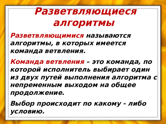Разветвляющиеся алгоритмы Разветвляющимися называются алгоритмы, в которых имеется команда ветвления. Команда  ветвления – это команда, по которой исполнитель выбирает один из двух путей выполнения алгоритма с непременным выходом на общее продолжение. Выбор происходит по какому - либо условию.  