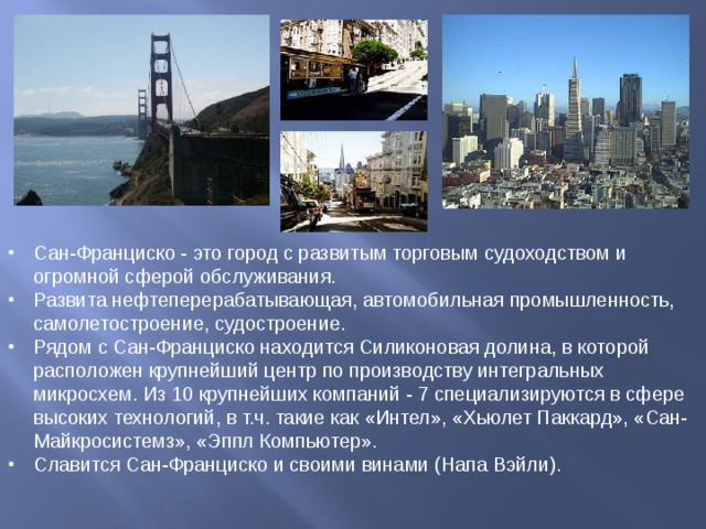 Сан-Франциско - это город с развитым торговым судоходством и огромной сферой обслуживания. Развита нефтеперерабатывающая, автомобильная промышленность, самолетостроение, судостроение. Рядом с Сан-Франциско находится Силиконовая долина, в которой расположен крупнейший центр по производству интегральных микросхем. Из 10 крупнейших компаний - 7 специализируются в сфере высоких технологий, в т.ч. такие как «Интел», «Хьюлет Паккард», «Сан-Майкросистемз», «Эппл Компьютер». Славится Сан-Франциско и своими винами (Напа Вэйли). 
