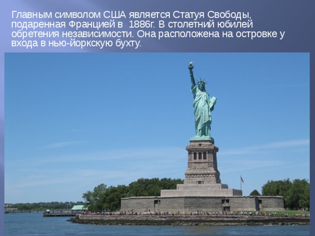 Главным символом США является Статуя Свободы, подаренная Францией в 1886г. В столетний юбилей обретения независимости. Она расположена на островке у входа в нью-йоркскую бухту. 