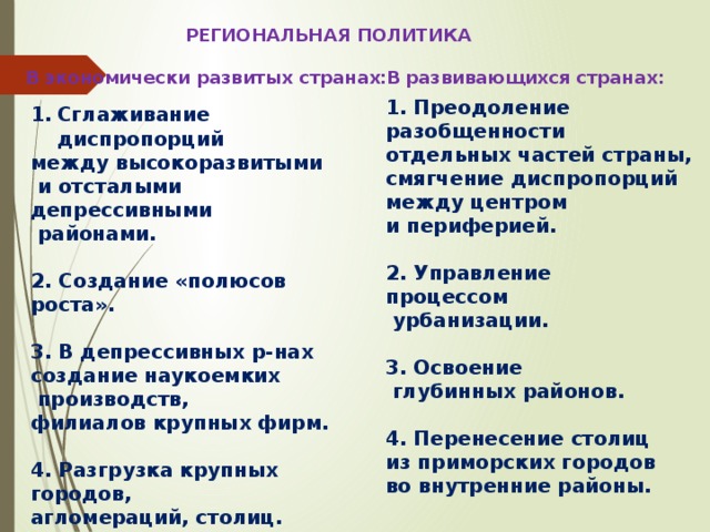 РЕГИОНАЛЬНАЯ ПОЛИТИКА В развивающихся странах: В экономически развитых странах: 1. Преодоление разобщенности отдельных частей страны, смягчение диспропорций между центром и периферией.  2. Управление процессом  урбанизации.  3. Освоение  глубинных районов.  4. Перенесение столиц из приморских городов во внутренние районы. Сглаживание диспропорций между высокоразвитыми  и отсталыми депрессивными  районами.  2. Создание «полюсов роста».  3. В депрессивных р-нах создание наукоемких  производств, филиалов крупных фирм.  4. Разгрузка крупных городов, агломераций, столиц.  5. Освоение новых окраинных районов. 