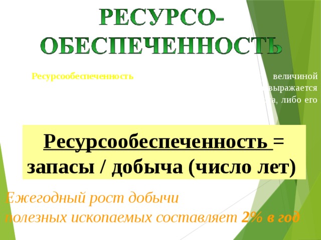 Ресурсообеспеченность – это соотношение между величиной природных ресурсов и размерами их использования. Она выражается количеством лет, на которое должно хватить данного ресурса, либо его запасами из расчета на душу населения. Ресурсообеспеченность = запасы / добыча (число лет) Ежегодный рост добычи полезных ископаемых составляет 2% в год 