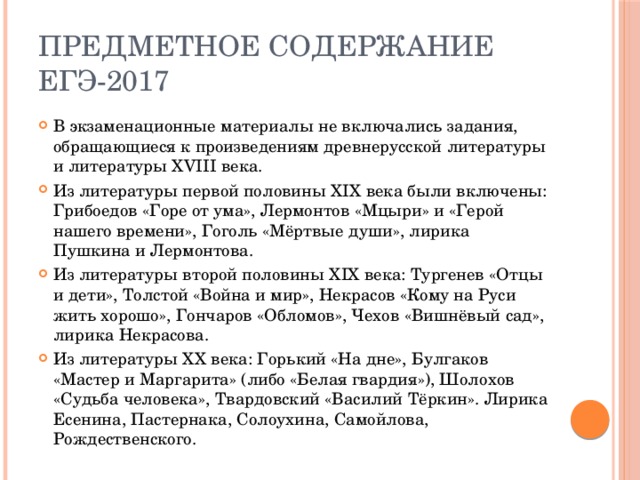 Предметное содержание ЕГЭ-2017 В экзаменационные материалы не включались задания, обращающиеся к произведениям древнерусской литературы и литературы XVIII века. Из литературы первой половины XIX века были включены: Грибоедов «Горе от ума», Лермонтов «Мцыри» и «Герой нашего времени», Гоголь «Мёртвые души», лирика Пушкина и Лермонтова. Из литературы второй половины XIX века: Тургенев «Отцы и дети», Толстой «Война и мир», Некрасов «Кому на Руси жить хорошо», Гончаров «Обломов», Чехов «Вишнёвый сад», лирика Некрасова. Из литературы XX века: Горький «На дне», Булгаков «Мастер и Маргарита» (либо «Белая гвардия»), Шолохов «Судьба человека», Твардовский «Василий Тёркин». Лирика Есенина, Пастернака, Солоухина, Самойлова, Рождественского. 