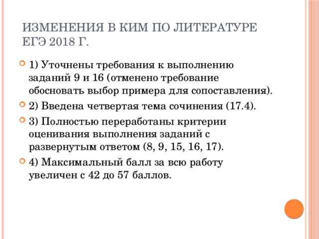  Изменения в КИМ по литературе  ЕГЭ 2018 г. 1) Уточнены требования к выполнению заданий 9 и 16 (отменено требование обосновать выбор примера для сопоставления). 2) Введена четвертая тема сочинения (17.4). 3) Полностью переработаны критерии оценивания выполнения заданий с развернутым ответом (8, 9, 15, 16, 17). 4) Максимальный балл за всю работу увеличен с 42 до 57 баллов. 