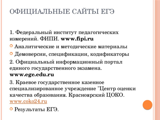 Официальные сайты ЕГЭ 1. Федеральный институт педагогических измерений. ФИПИ. www.fipi.ru Аналитические и методические материалы Демоверсии, спецификации, кодификаторы 2. Официальный информационный портал единого государственного экзамена. www.ege.edu.ru 3. Краевое государственное казенное специализированное учреждение 