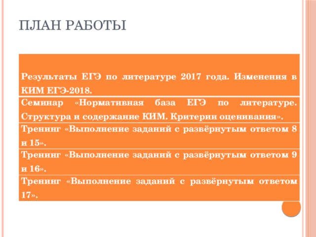 План работы  Результаты ЕГЭ по литературе 2017 года. Изменения в КИМ ЕГЭ-2018. Семинар «Нормативная база ЕГЭ по литературе. Структура и содержание КИМ. Критерии оценивания». Тренинг «Выполнение заданий с развёрнутым ответом 8 и 15». Тренинг «Выполнение заданий с развёрнутым ответом 9 и 16». Тренинг «Выполнение заданий с развёрнутым ответом 17». 