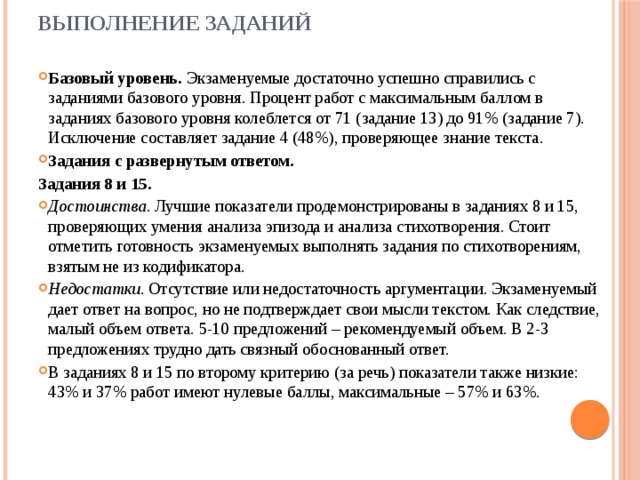 Выполнение заданий   Базовый уровень. Экзаменуемые достаточно успешно справились с заданиями базового уровня. Процент работ с максимальным баллом в заданиях базового уровня колеблется от 71 (задание 13) до 91% (задание 7). Исключение составляет задание 4 (48%), проверяющее знание текста. Задания с развернутым ответом. Задания 8 и 15. Достоинства . Лучшие показатели продемонстрированы в заданиях 8 и 15, проверяющих умения анализа эпизода и анализа стихотворения. Стоит отметить готовность экзаменуемых выполнять задания по стихотворениям, взятым не из кодификатора. Недостатки . Отсутствие или недостаточность аргументации. Экзаменуемый дает ответ на вопрос, но не подтверждает свои мысли текстом. Как следствие, малый объем ответа. 5-10 предложений – рекомендуемый объем. В 2-3 предложениях трудно дать связный обоснованный ответ. В заданиях 8 и 15 по второму критерию (за речь) показатели также низкие: 43% и 37% работ имеют нулевые баллы, максимальные – 57% и 63%. 