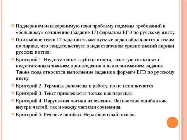 Подчеркнем неискоренимую пока проблему подмены требований к «большому» сочинению (задание 17) форматом ЕГЭ по русскому языку. При выборе тем в 17 задании экзаменуемые редко обращаются к темам по лирике, что свидетельствует о недостаточном уровне знаний лирики русских поэтов. Критерий 1. Недостаточная глубина ответа, зачастую связанная с недостаточным знанием произведения или непониманием задания. Также сюда относится выполнение задания в формате ЕГЭ по русскому языку. Критерий 2. Термины включены в работу, но не используются. Критерий 3. Текст привлекается только как пересказ. Критерий 4. Нарушения логики изложения. Логические ошибки как внутри частей, так и между частями сочинения. Критерий 5. Речевые ошибки. Неразборчивый почерк. 