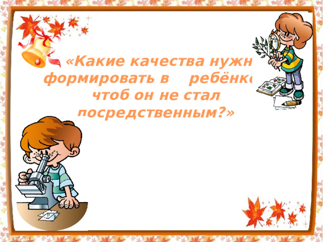 «Какие качества нужно формировать в ребёнке, чтоб он не стал посредственным?» 