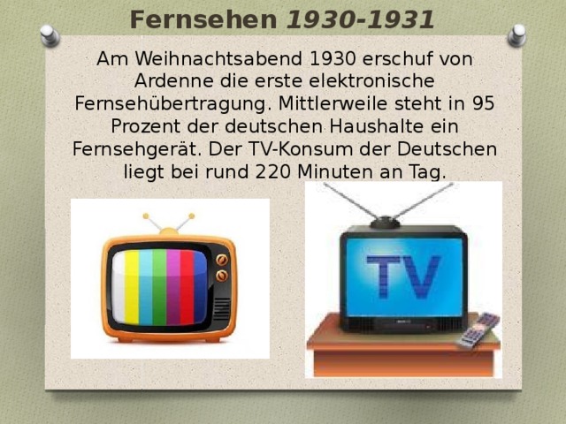 Fernsehen 1930-1931 Am Weihnachtsabend 1930 erschuf von Ardenne die erste elektronische Fernsehübertragung. Mittlerweile steht in 95 Prozent der deutschen Haushalte ein Fernsehgerät. Der TV-Konsum der Deutschen liegt bei rund 220 Minuten an Tag. 