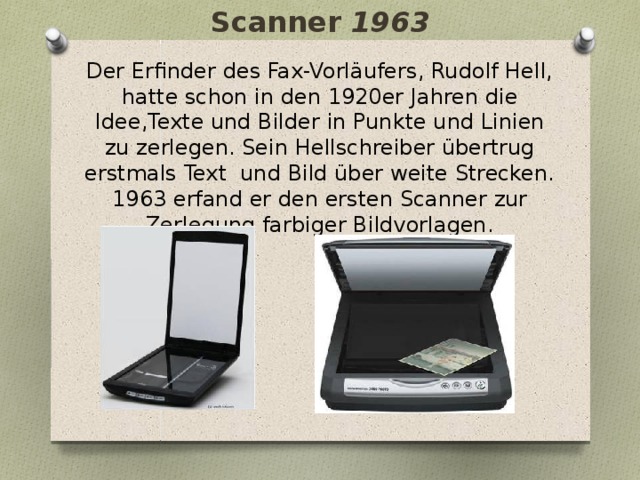 Scanner 1963 Der Erfinder des Fax-Vorläufers, Rudolf Hell, hatte schon in den 1920er Jahren die Idee,Texte und Bilder in Punkte und Linien zu zerlegen. Sein Hellschreiber übertrug erstmals Text und Bild über weite Strecken. 1963 erfand er den ersten Scanner zur Zerlegung farbiger Bildvorlagen. 