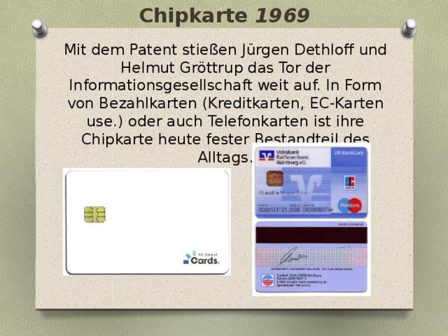Chipkarte 1969 Mit dem Patent stießen Jürgen Dethloff und Helmut Gröttrup das Tor der Informationsgesellschaft weit auf. In Form von Bezahlkarten (Kreditkarten, EC-Karten use.) oder auch Telefonkarten ist ihre Chipkarte heute fester Bestandteil des Alltags.   