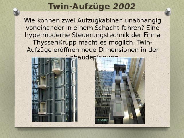 Twin-Aufzüge 2002   Wie können zwei Aufzugkabinen unabhängig voneinander in einem Schacht fahren? Eine hypermoderne Steuerungstechnik der Firma ThyssenKrupp macht es möglich. Twin-Aufzüge eröffnen neue Dimensionen in der Gebäudeplanung. 
