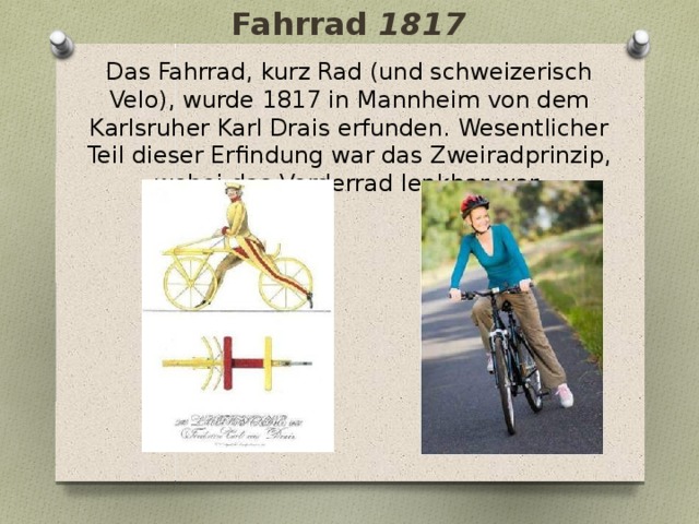 Fahrrad 1817 Das Fahrrad, kurz Rad (und schweizerisch Velo), wurde 1817 in Mannheim von dem Karlsruher Karl Drais erfunden. Wesentlicher Teil dieser Erfindung war das Zweiradprinzip, wobei das Vorderrad lenkbar war. 