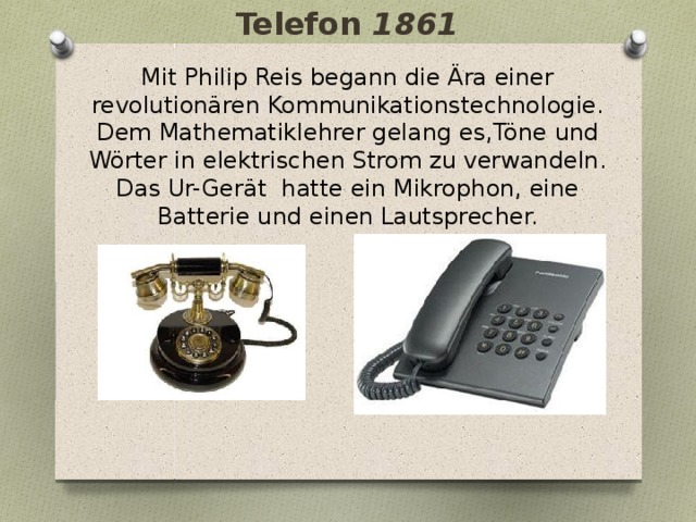 Telefon 1861 Mit Philip Reis begann die Ära einer revolutionären Kommunikationstechnologie. Dem Mathematiklehrer gelang es,Töne und Wörter in elektrischen Strom zu verwandeln. Das Ur-Gerät hatte ein Mikrophon, eine Batterie und einen Lautsprecher. 