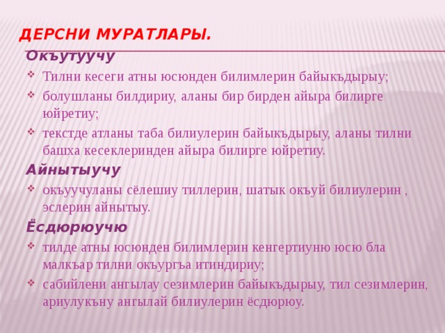Дерсни муратлары.   Окъутуучу Тилни кесеги атны юсюнден билимлерин байыкъдырыу; болушланы билдириу, аланы бир бирден айыра билирге юйретиу; текстде атланы таба билиулерин байыкъдырыу, аланы тилни башха кесеклеринден айыра билирге юйретиу. Айнытыучу окъуучуланы сёлешиу тиллерин, шатык окъуй билиулерин , эслерин айнытыу. Ёсдюрюучю тилде атны юсюнден билимлерин кенгертиуню юсю бла малкъар тилни окъургъа итиндириу; сабийлени ангылау сезимлерин байыкъдырыу, тил сезимлерин, ариулукъну ангылай билиулерин ёсдюрюу. 