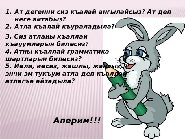 Ат дегенни сиз къалай ангылайсыз? Ат деп неге айтабыз? Атла къалай къураладыла?  3. Сиз атланы къаллай къауумларын билесиз ? 4. Атны къаллай грамматика шартларын билесиз? 5. Иели, иесиз, жашлы, жансыз, энчи эм тукъум атла деп къаллай атлагъа айтадыла?  Аперим!!! 