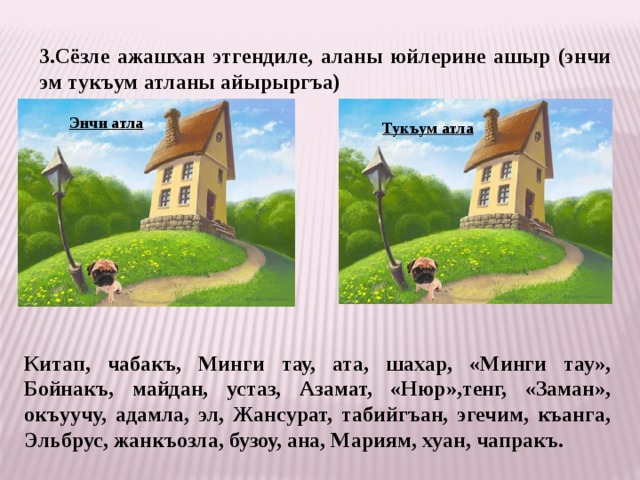 3.Сёзле ажашхан этгендиле, аланы юйлерине ашыр (энчи эм тукъум атланы айырыргъа) Энчи атла Тукъум атла Китап, чабакъ, Минги тау, ата, шахар, «Минги тау», Бойнакъ, майдан, устаз, Азамат, «Нюр»,тенг, «Заман», окъуучу, адамла, эл, Жансурат, табийгъан, эгечим, къанга, Эльбрус, жанкъозла, бузоу, ана, Мариям, хуан, чапракъ. 