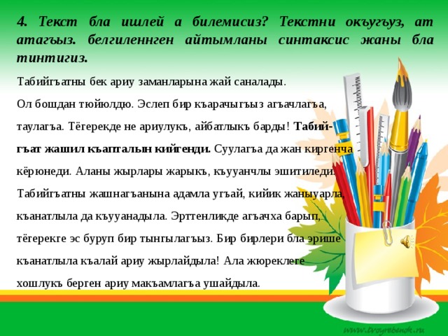 4. Текст бла ишлей а билемисиз? Текстни окъугъуз, ат атагъыз. белгиленнген айтымланы синтаксис жаны бла тинтигиз. Табийгъатны бек ариу заманларына жай саналады. Ол бошдан тюйюлдю. Эслеп бир къарачыгъыз агъачлагъа, таулагъа. Тёгерекде не ариулукъ, айбатлыкъ барды! Табий- гъат жашил къапталын кийгенди. Суулагъа да жан киргенча кёрюнеди. Аланы жырлары жарыкъ, къууанчлы эшитиледи. Табийгъатны жашнагъанына адамла угъай, кийик жаныуарла, къанатлыла да къууанадыла. Эрттенликде агъачха барып, тёгерекге эс буруп бир тынгылагъыз. Бир бирлери бла эрише къанатлыла къалай ариу жырлайдыла! Ала жюреклеге хошлукъ берген ариу макъамлагъа ушайдыла. 