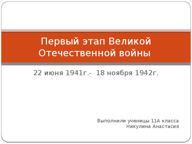 Первый этап Великой Отечественной войны 22 июня 1941г.- 18 ноября 1942г. Выполнили ученицы 11А класса  Никулина Анастасия 