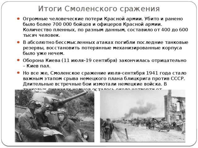 Итоги Смоленского сражения Огромные человеческие потери Красной армии. Убито и ранено было более 700 000 бойцов и офицеров Красной армии. Количество пленных, по разным данным, составило от 400 до 600 тысяч человек. В абсолютно бессмысленных атаках погибли последние танковые резервы, восстановить потерянные механизированные корпуса было уже нечем. Оборона Киева (11 июля-19 сентября) закончилась отрицательно – Киев пал. Но все же, Смоленское сражение июля-сентября 1941 года стало важным этапом срыва немецкого плана блицкрига против СССР. Длительные встречные бои измотали немецкие войска. В танковых дивизиях немцев осталось около четверти от количества. 