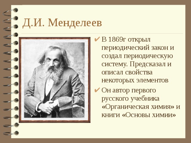 Д.И. Менделеев В 1869г открыл периодический закон и создал периодическую систему. Предсказал и описал свойства некоторых элементов Он автор первого русского учебника «Органическая химия» и книги «Основы химии»  