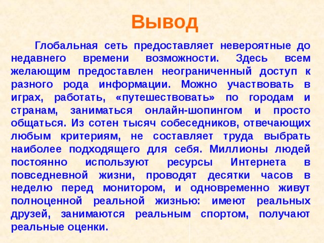 Вывод   Глобальная сеть предоставляет невероятные до недавнего времени возможности. Здесь всем желающим предоставлен неограниченный доступ к разного рода информации. Можно участвовать в играх, работать, «путешествовать» по городам и странам, заниматься онлайн-шопингом и просто общаться. Из сотен тысяч собеседников, отвечающих любым критериям, не составляет труда выбрать наиболее подходящего для себя. Миллионы людей постоянно используют ресурсы Интернета в повседневной жизни, проводят десятки часов в неделю перед монитором, и одновременно живут полноценной реальной жизнью: имеют реальных друзей, занимаются реальным спортом, получают реальные оценки.