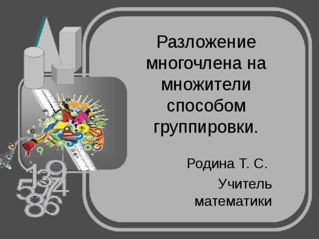 Разложение многочлена на множители способом группировки. Родина Т. С. Учитель математики 