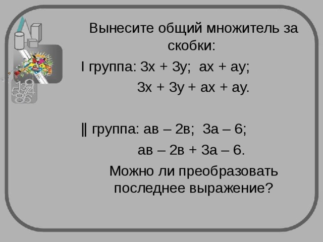 Вынесите общий множитель за скобки: Ι группа: 3х + 3у; ах + ау; 3х + 3у + ах + ау. ǁ группа: ав – 2в; 3а – 6; ав – 2в + 3а – 6. Можно ли преобразовать последнее выражение? 