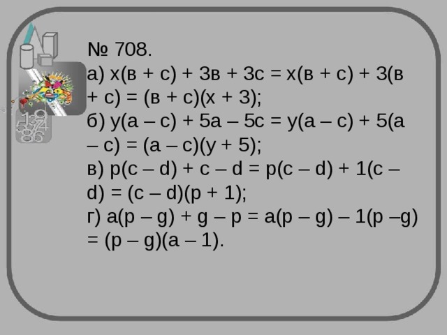 № 708.  а) х(в + с) + 3в + 3с = х(в + с) + 3(в + с) = (в + с)(х + 3);  б) у(а – с) + 5а – 5с = у(а – с) + 5(а – с) = (а – с)(у + 5);  в) p(c – d) + c – d = p(c – d) + 1(c – d) = (c – d)(p + 1);  г ) a(p – g) + g – p = a(p – g) – 1(p –g) = (p – g)(a – 1).   