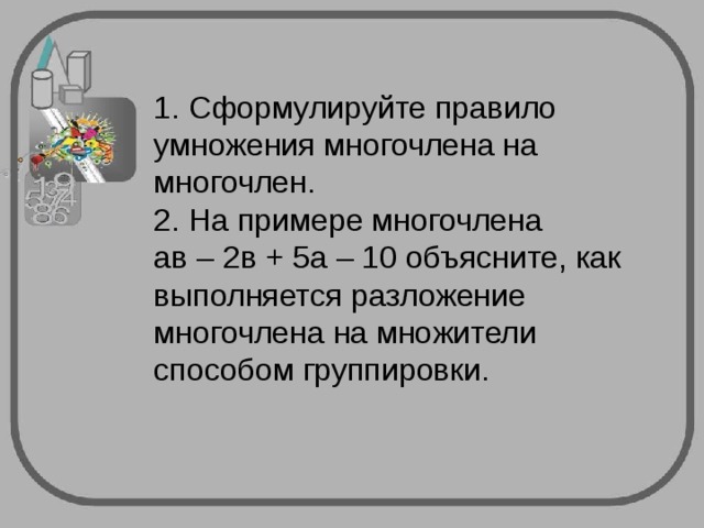 1. Сформулируйте правило умножения многочлена на многочлен.  2. На примере многочлена  ав – 2в + 5а – 10 объясните, как выполняется разложение многочлена на множители способом группировки. 