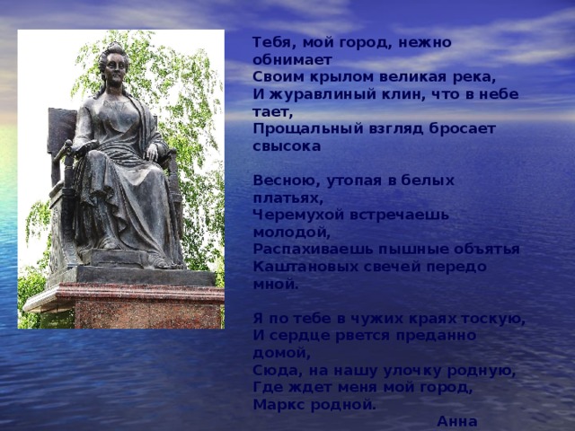 Тебя, мой город, нежно обнимает Своим крылом великая река, И журавлиный клин, что в небе тает, Прощальный взгляд бросает свысока Весною, утопая в белых платьях, Черемухой встречаешь молодой, Распахиваешь пышные объятья Каштановых свечей передо мной. Я по тебе в чужих краях тоскую, И сердце рвется преданно домой, Сюда, на нашу улочку родную, Где ждет меня мой город, Маркс родной.  Анна Павлова. 