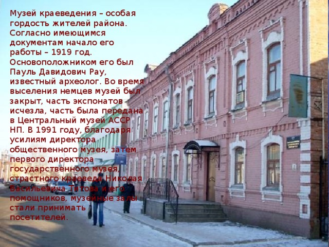 Музей краеведения – особая гордость жителей района. Согласно имеющимся документам начало его работы – 1919 год. Основоположником его был Пауль Давидович Рау, известный археолог. Во время выселения немцев музей был закрыт, часть экспонатов исчезла, часть была передана в Центральный музей АССР НП. В 1991 году, благодаря усилиям директора общественного музея, затем первого директора государственного музея, страстного краеведа Николая Васильевича Титова и его помощников, музейные залы стали принимать посетителей. 
