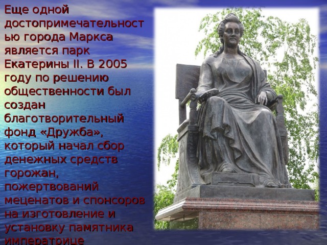 Еще одной достопримечательностью города Маркса является парк Екатерины II. В 2005 году по решению общественности был создан благотворительный фонд «Дружба», который начал сбор денежных средств горожан, пожертвований меценатов и спонсоров на изготовление и установку памятника императрице Екатерине II.   