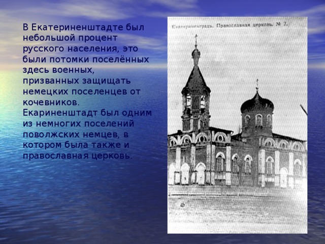 В Екатериненштадте был небольшой процент русского населения, это были потомки поселённых здесь военных, призванных защищать немецких поселенцев от кочевников. Екариненштадт был одним из немногих поселений поволжских немцев, в котором была также и православная церковь. 