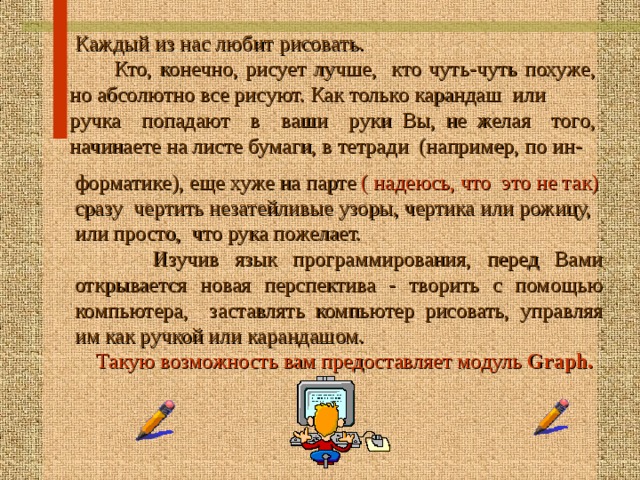  Каждый из нас любит рисовать.  Кто, конечно, рисует лучше, кто чуть-чуть похуже, но абсолютно все рисуют. Как только карандаш или ручка попадают в ваши руки Вы, не желая того, начинаете на листе бумаги, в тетрад и (например, по ин- форматике), еще хуже на парте ( надеюсь, что это не так) сразу чертить незатейливые узоры, чертика или рожицу, или просто, что рука пожелает.  Изучив язык программирования, перед Вами  открывается  новая перспектива - творить с помощью  компьютера, заставлять компьютер рисовать, управляя им как ручкой или карандашом.  Такую возможность вам предоставляет модуль Graph.  