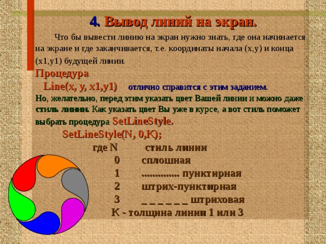 4. Вывод линий на экран.    Что бы вывести линию на экран нужно знать, где она  начинается на экране и где заканчивается, т.е. координаты начала (x,y) и конца (x1,y1) будущей линии.  Процедура  Line(x, y, x1,y1)  отлично справится с этим заданием. Но, желательно, перед этим указать цвет Вашей линии и  можно даже стиль линии. Как указать цвет Вы уже в курсе,  а вот стиль поможет выбрать процедура  SetLineStyle.  SetLineStyle(N, 0,K);  где N стиль линии  0 сплошная  1 .............. пунктирная  2 штрих-пунктирная  3 _ _ _ _ _ _ штриховая  К - толщина линии 1 или 3   
