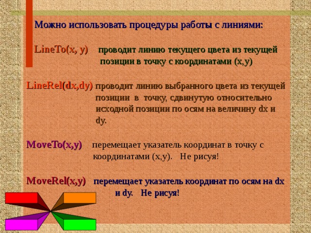  Можно использовать процедуры работы с линиями:  LineTo(x, y)  проводит линию текущего цвета из текущей  позиции в точку с координатами (х,у) LineRel(dx,dy)  проводит линию выбранного цвета из текущей   позиции в точку, сдвинутую относительно  исходной позиции по осям на величину dx и  dy. MoveTo(x,y)  перемещает указатель координат в точку с  координатами (x,y). Не рисуя! MoveRel(x,y)  перемещает указатель координат по осям на dx  и dy. Не рисуя!  