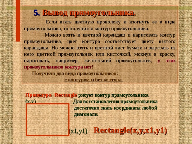  5. Вывод прямоугольника.  Если взять цветную проволоку и изогнуть ее в виде прямоугольника, то получится контур прямоугольника.  Можно взять и цветной карандаш и нарисовать контур прямоугольника, цвет контура соответствует цвету взятого карандаша. Но можно взять и цветной лист бумаги и вырезать из него цветной прямоугольник или кисточкой, мокнув в краску, нарисовать, например, желтенький прямоугольник, у этих прямоугольников контура нет!   Получили два вида прямоугольников:  с контуром и без контура.  Процедура  Rectangle  рисует контур прямоугольника. (x,y) Для восстановления прямоугольника  достаточно знать координаты любой  диагонали.  (x1,y1)  Rectangle(x,y,x1,y1)   