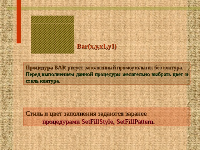Bar(x,y,x1,y1)  Процедура  BAR рисует заполненный прямоугольник без контура. Перед выполнением данной процедуры желательно выбрать цвет и стиль контура.  Стиль и цвет заполнения задаются заранее  процедурами SetFillStyle, SetFillPattern.   