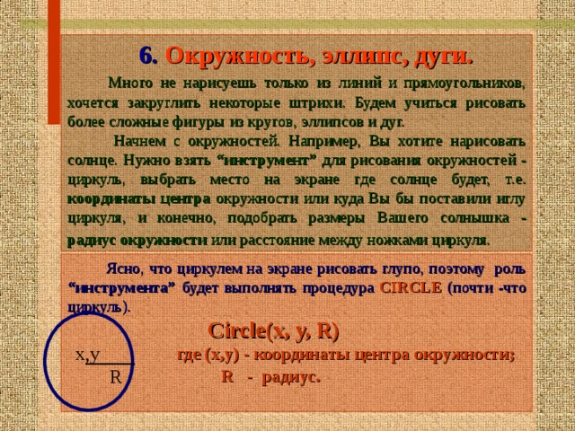  6. Окружность, эллипс, дуги.  Много не нарисуешь только из линий и прямоугольников, хочется закруглить некоторые штрихи. Будем учиться рисовать более сложные фигуры из кругов,  эллипсов и дуг.   Начнем с окружностей. Например, Вы хотите нарисовать солнце. Нужно взять “инструмент” для рисования окружностей - циркуль, выбрать место на экране где  солнце будет, т.е.  координаты центра окружности или куда Вы бы поставили иглу  циркуля, и конечно, подобрать размеры Вашего солнышка - радиус окружности  или расстояние между ножками циркуля.   Ясно, что циркулем на экране рисовать глупо, поэтому роль “инструмента” будет выполнять процедура CIRCLE  (почти -что циркуль).   Circle(x, y, R)   где (х,у) - координаты центра о кружности;  R - радиус.   х,у  R 15 