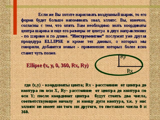  Если же Вы хотите нарисовать воздушный шарик, то его  форма будет больше напоминать овал, эллипс. Вы, конечно, согласны с тем, что опять Вам  необходимо знать координаты центра шарика и еще его размеры от центра в двух направлениях - по ширине и по длине. “Инструментом” послужит уже другая  процедура ELLIPSE и кроме тех данных, о которых мы говорили, добавятся новые - применение которых более ясно  станет чуть позже.    Ellipse (x, y, 0, 360, Rx, Ry)    где (х,у) - координаты цента; Rx - расстояние от центра до  контура по оси Х, Ry- расстояние от центра до контура по  оси Y; после координат центра будут  стоять два числа, соответствующие началу и концу дуги контура, т.к. у нас  эллипс не имеет ни того ни другого, то поставим числа 0 и 360. Ry Rx 16 