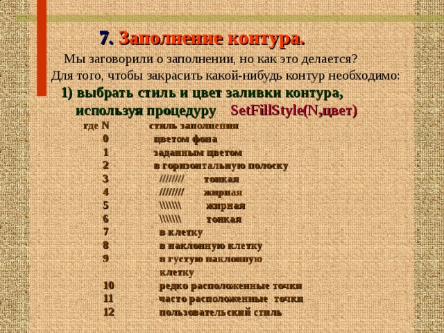   7. Заполнение контура.  Мы заговорили о заполнении, но как это делается?  Для того, чтобы закрасить какой-нибудь контур н еобходимо:  1) выбрать стиль и цвет заливки контура,   используя процедуру  SetFillStyle(N,цвет)   где N стиль заполнения  0 цветом фона  1 заданным цветом  2 в горизонтальную полоску  3 //////// тонкая  4 //////// жирная   5  \\\\\\\ жирная   6 \\\\\\\ тонкая  7 в клетку   8 в наклонную клетку  9 в густую наклонную  клетку  10 редк о расположенные точки  11 часто расположенны е точки  12  пользовательский стиль 16 